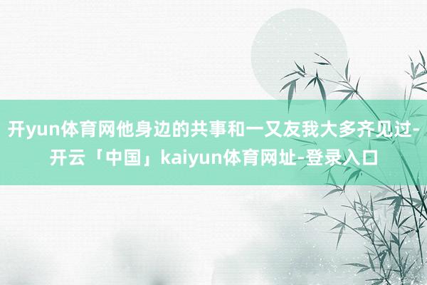 开yun体育网他身边的共事和一又友我大多齐见过-开云「中国」kaiyun体育网址-登录入口