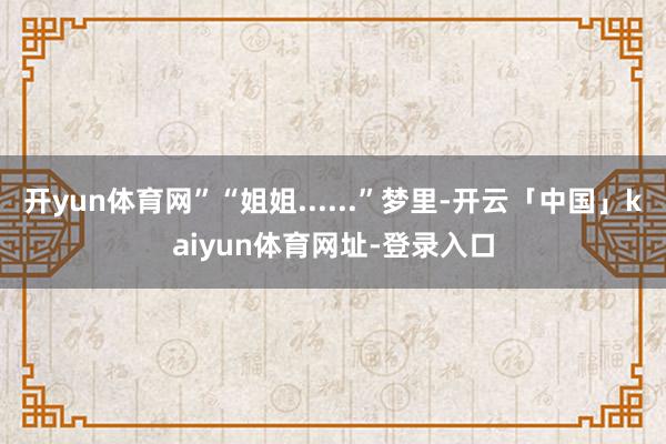 开yun体育网”“姐姐......”梦里-开云「中国」kaiyun体育网址-登录入口