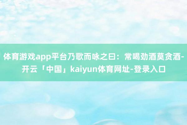 体育游戏app平台乃歌而咏之曰：常喝劲酒莫贪酒-开云「中国」kaiyun体育网址-登录入口