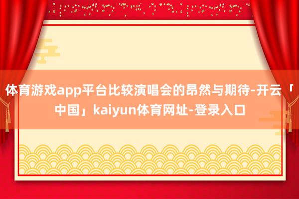 体育游戏app平台比较演唱会的昂然与期待-开云「中国」kaiyun体育网址-登录入口