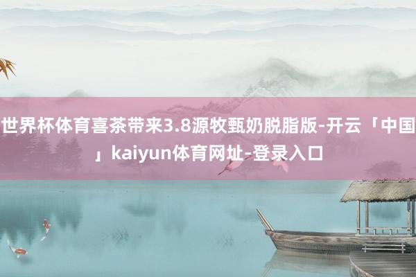 世界杯体育喜茶带来3.8源牧甄奶脱脂版-开云「中国」kaiyun体育网址-登录入口