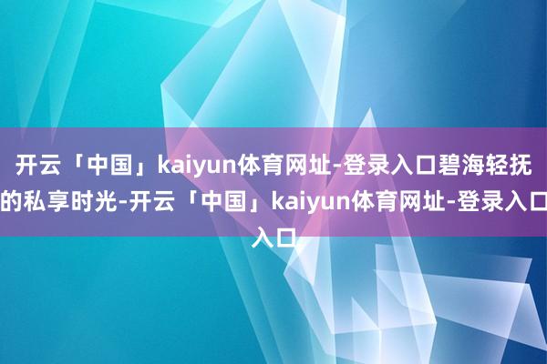 开云「中国」kaiyun体育网址-登录入口碧海轻抚的私享时光-开云「中国」kaiyun体育网址-登录入口
