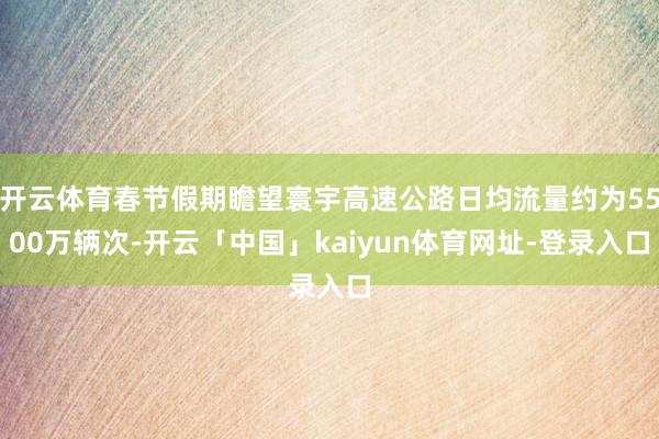 开云体育春节假期瞻望寰宇高速公路日均流量约为5500万辆次-开云「中国」kaiyun体育网址-登录入口