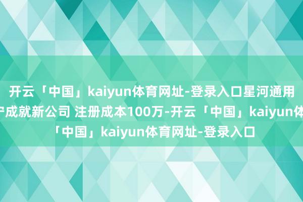 开云「中国」kaiyun体育网址-登录入口星河通用机器东谈主在南宁成就新公司 注册成本100万-开云「中国」kaiyun体育网址-登录入口