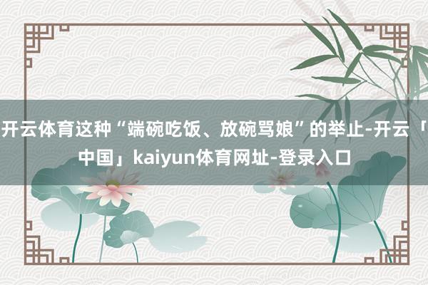 开云体育这种“端碗吃饭、放碗骂娘”的举止-开云「中国」kaiyun体育网址-登录入口