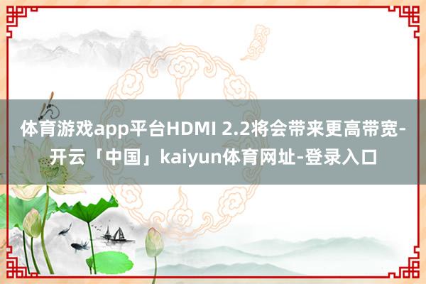 体育游戏app平台HDMI 2.2将会带来更高带宽-开云「中国」kaiyun体育网址-登录入口
