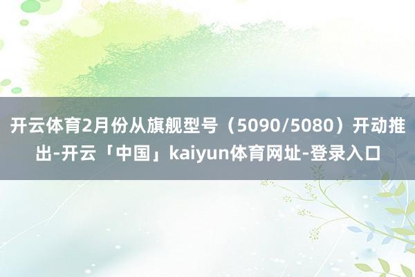 开云体育2月份从旗舰型号（5090/5080）开动推出-开云「中国」kaiyun体育网址-登录入口