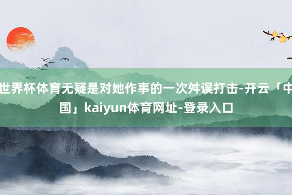 世界杯体育无疑是对她作事的一次舛误打击-开云「中国」kaiyun体育网址-登录入口