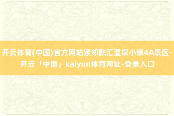 开云体育(中国)官方网站紧邻融汇温泉小镇4A景区-开云「中国」kaiyun体育网址-登录入口