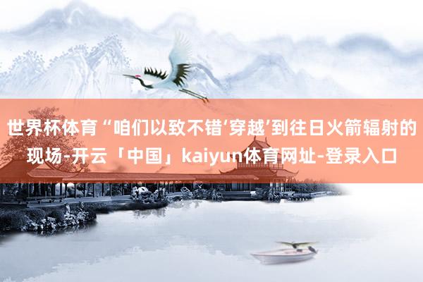 世界杯体育“咱们以致不错‘穿越’到往日火箭辐射的现场-开云「中国」kaiyun体育网址-登录入口