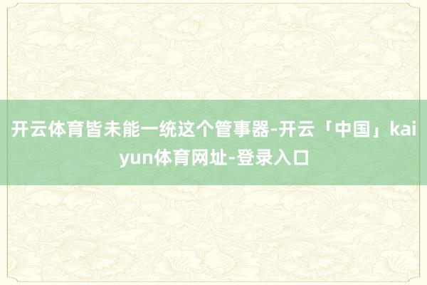 开云体育皆未能一统这个管事器-开云「中国」kaiyun体育网址-登录入口