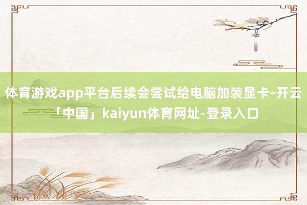 体育游戏app平台后续会尝试给电脑加装显卡-开云「中国」kaiyun体育网址-登录入口