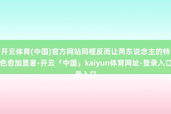 开云体育(中国)官方网站同框反而让两东说念主的特色愈加显著-开云「中国」kaiyun体育网址-登录入口