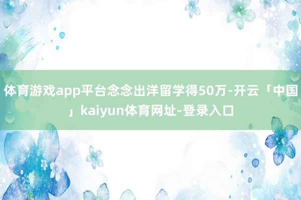 体育游戏app平台念念出洋留学得50万-开云「中国」kaiyun体育网址-登录入口