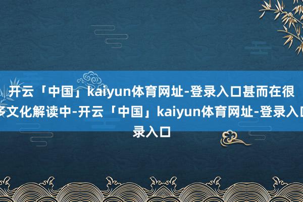 开云「中国」kaiyun体育网址-登录入口甚而在很多文化解读中-开云「中国」kaiyun体育网址-登录入口