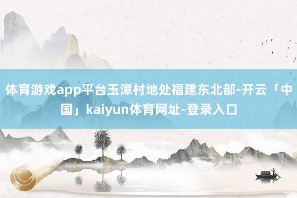体育游戏app平台玉潭村地处福建东北部-开云「中国」kaiyun体育网址-登录入口