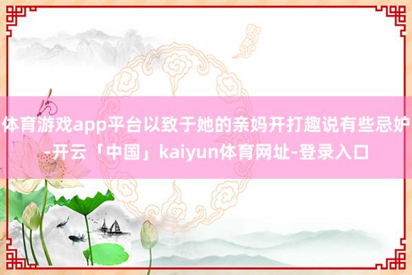 体育游戏app平台以致于她的亲妈开打趣说有些忌妒-开云「中国」kaiyun体育网址-登录入口