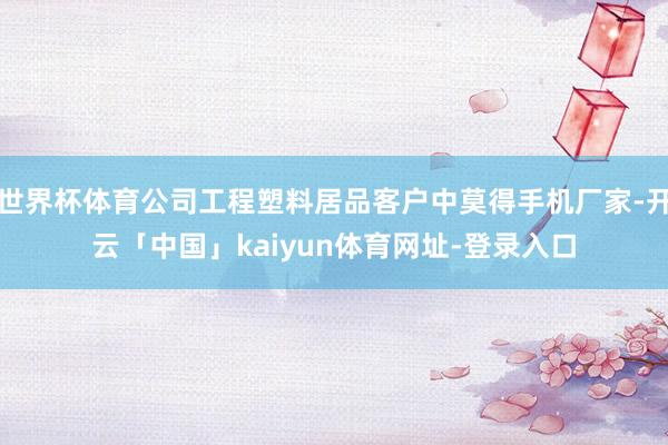 世界杯体育公司工程塑料居品客户中莫得手机厂家-开云「中国」kaiyun体育网址-登录入口