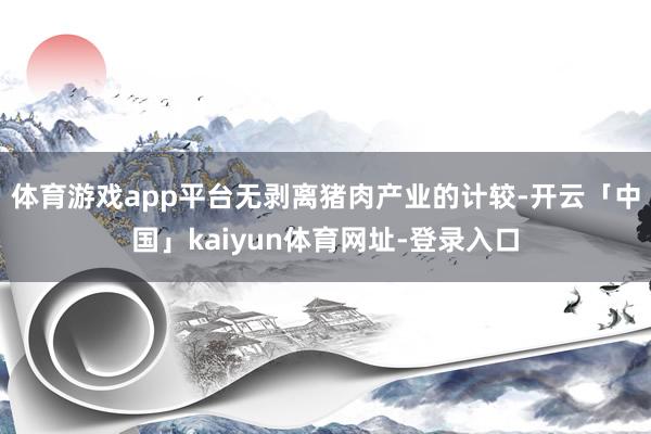 体育游戏app平台无剥离猪肉产业的计较-开云「中国」kaiyun体育网址-登录入口