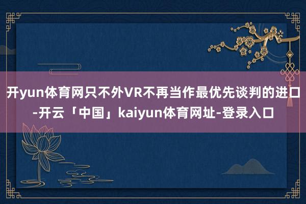 开yun体育网只不外VR不再当作最优先谈判的进口-开云「中国」kaiyun体育网址-登录入口