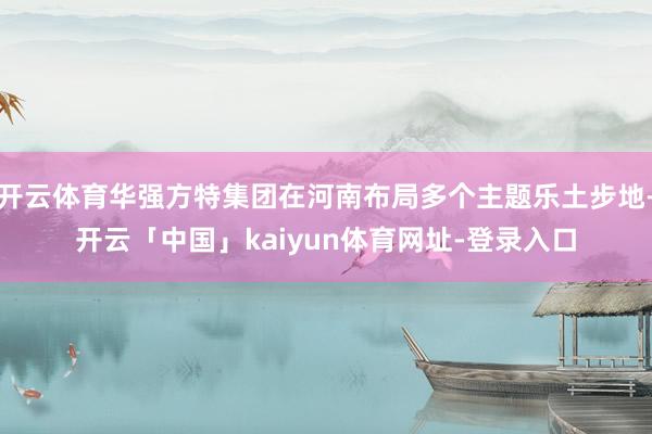 开云体育华强方特集团在河南布局多个主题乐土步地-开云「中国」kaiyun体育网址-登录入口