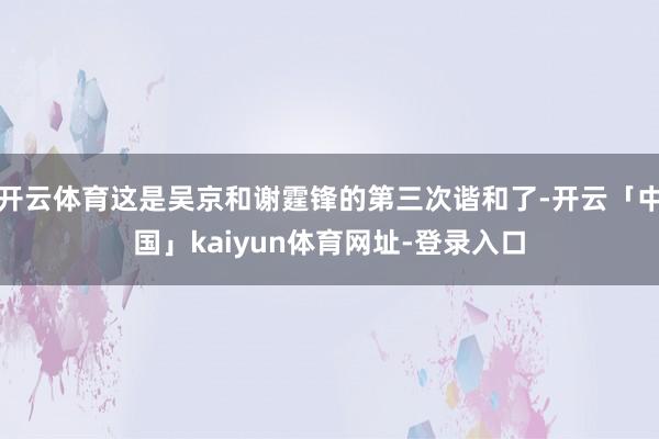 开云体育这是吴京和谢霆锋的第三次谐和了-开云「中国」kaiyun体育网址-登录入口