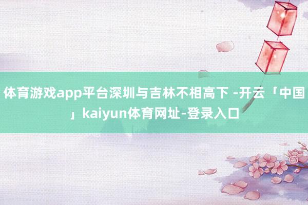 体育游戏app平台深圳与吉林不相高下 -开云「中国」kaiyun体育网址-登录入口