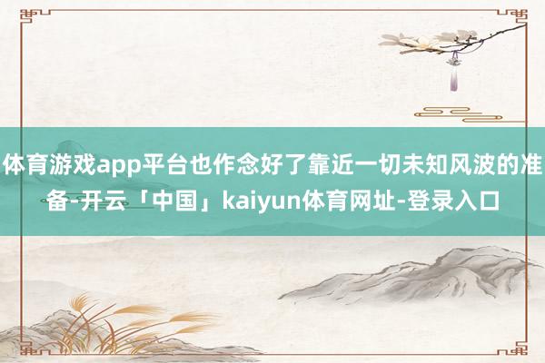 体育游戏app平台也作念好了靠近一切未知风波的准备-开云「中国」kaiyun体育网址-登录入口