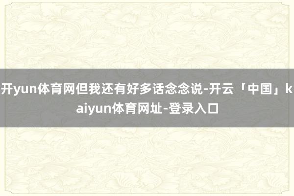 开yun体育网但我还有好多话念念说-开云「中国」kaiyun体育网址-登录入口
