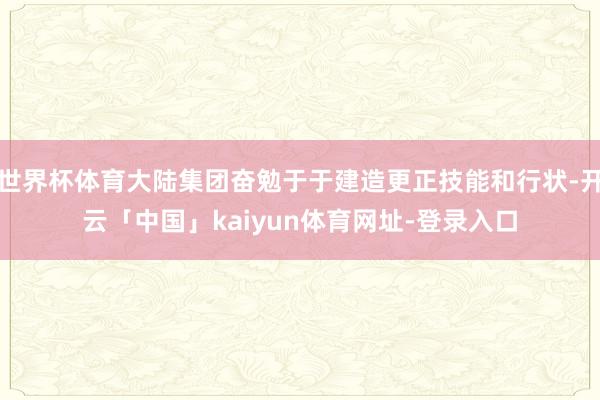 世界杯体育大陆集团奋勉于于建造更正技能和行状-开云「中国」kaiyun体育网址-登录入口