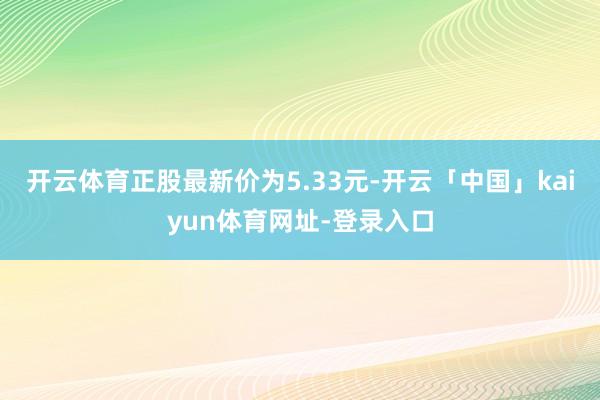 开云体育正股最新价为5.33元-开云「中国」kaiyun体育网址-登录入口