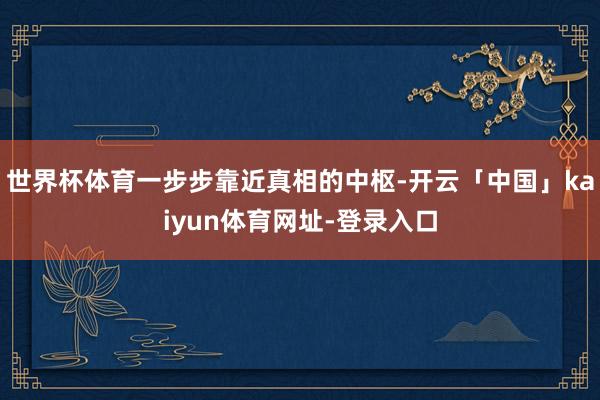 世界杯体育一步步靠近真相的中枢-开云「中国」kaiyun体育网址-登录入口
