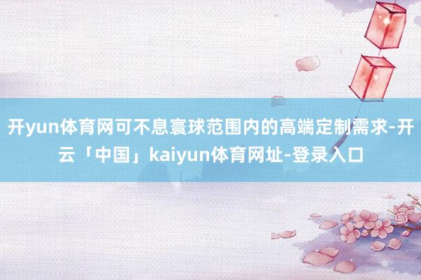 开yun体育网可不息寰球范围内的高端定制需求-开云「中国」kaiyun体育网址-登录入口