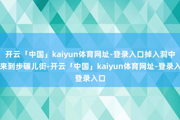 开云「中国」kaiyun体育网址-登录入口掉入洞中→来到步碾儿街-开云「中国」kaiyun体育网址-登录入口