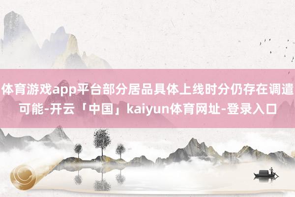 体育游戏app平台部分居品具体上线时分仍存在调遣可能-开云「中国」kaiyun体育网址-登录入口