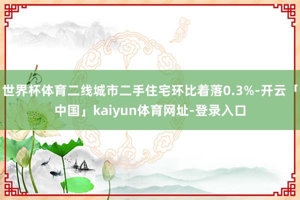 世界杯体育二线城市二手住宅环比着落0.3%-开云「中国」kaiyun体育网址-登录入口