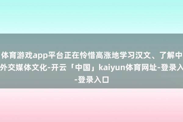 体育游戏app平台正在怜惜高涨地学习汉文、了解中国外交媒体文化-开云「中国」kaiyun体育网址-登录入口