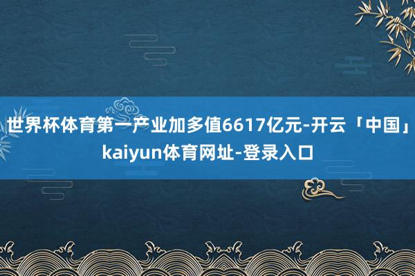 世界杯体育第一产业加多值6617亿元-开云「中国」kaiyun体育网址-登录入口
