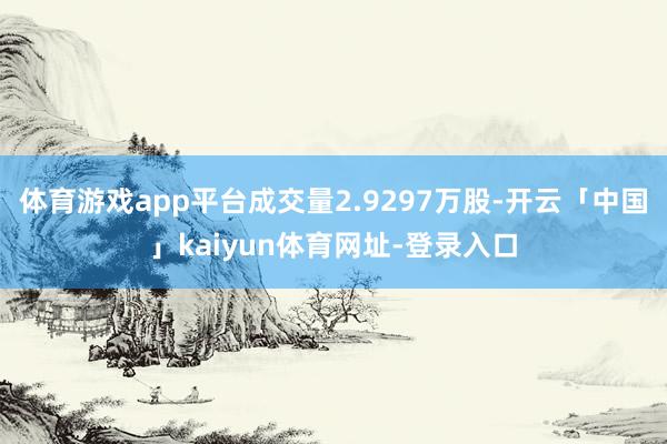 体育游戏app平台成交量2.9297万股-开云「中国」kaiyun体育网址-登录入口