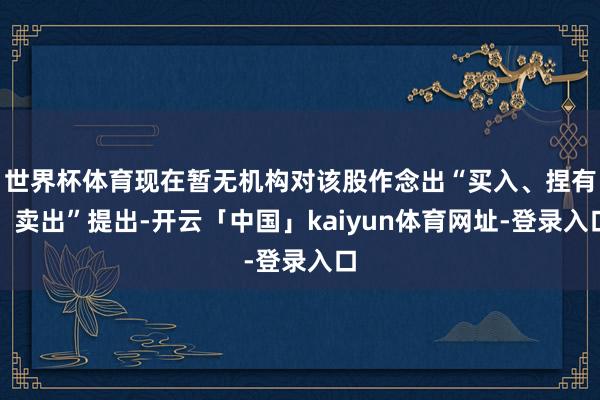 世界杯体育现在暂无机构对该股作念出“买入、捏有、卖出”提出-开云「中国」kaiyun体育网址-登录入口