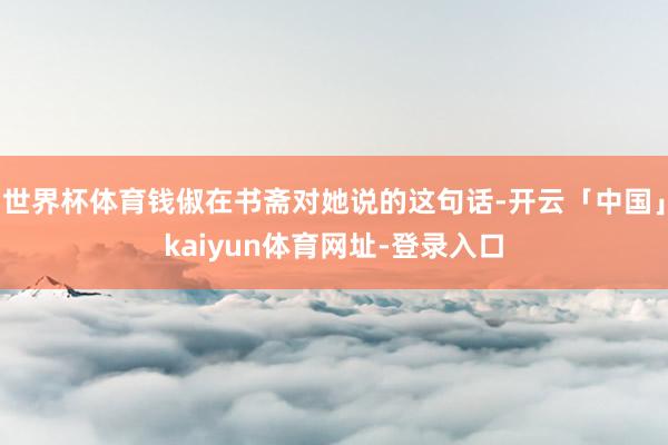 世界杯体育钱俶在书斋对她说的这句话-开云「中国」kaiyun体育网址-登录入口