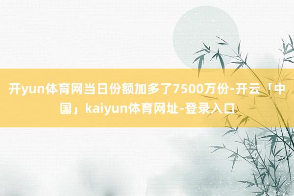 开yun体育网当日份额加多了7500万份-开云「中国」kaiyun体育网址-登录入口