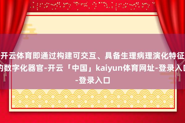 开云体育即通过构建可交互、具备生理病理演化特征的数字化器官-开云「中国」kaiyun体育网址-登录入口