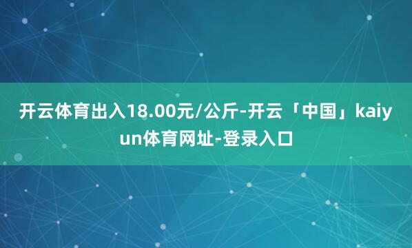 开云体育出入18.00元/公斤-开云「中国」kaiyun体育网址-登录入口
