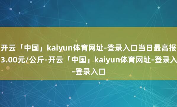 开云「中国」kaiyun体育网址-登录入口当日最高报价3.00元/公斤-开云「中国」kaiyun体育网址-登录入口