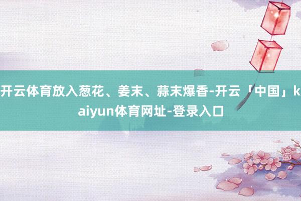 开云体育放入葱花、姜末、蒜末爆香-开云「中国」kaiyun体育网址-登录入口