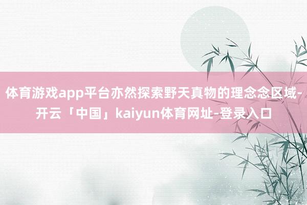 体育游戏app平台亦然探索野天真物的理念念区域-开云「中国」kaiyun体育网址-登录入口