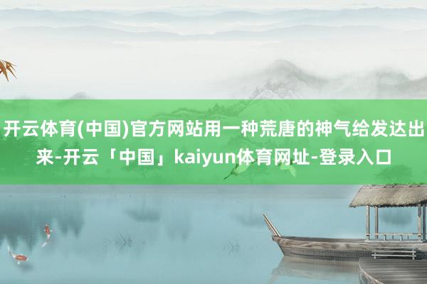 开云体育(中国)官方网站用一种荒唐的神气给发达出来-开云「中国」kaiyun体育网址-登录入口