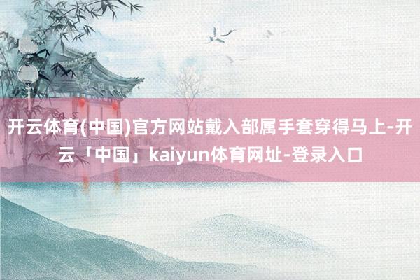 开云体育(中国)官方网站戴入部属手套穿得马上-开云「中国」kaiyun体育网址-登录入口