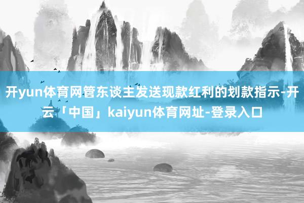 开yun体育网管东谈主发送现款红利的划款指示-开云「中国」kaiyun体育网址-登录入口